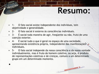 Resumo: 1- O fato social existe independente dos indivíduos, tem objetividade e generalidade.  2- O fato social é externo às consciências individuais. 3- É social toda maneira de agir, freqüente ou não, fruto de uma coerção exterior. 4- É social tudo o que é geral no espaço de uma sociedade, apresentando existência própria, independente das manifestações individuais. 5- O fato social independe da nossa consciência e da nossa vontade individualmente, mas é fruto do homem coletivo, ou seja, é produto de representações coletivas e de crenças, comuns a um determinado grupo em um determinado momento.   
