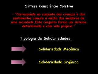 Síntese Consciência Coletiva
• “Corresponde ao conjunto das crenças e dos
sentimentos comuns à média dos membros de
uma sociedade.Este conjunto forma um sistema
determinado e com vida própria.”
Tipologia de Solidariedades:
Solidariedade Mecânica
Solidariedade Orgânica
 