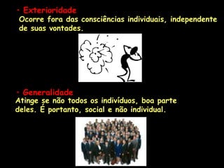 • Exterioridade
Ocorre fora das consciências individuais, independente
de suas vontades.
Atinge se não todos os indivíduos, boa parte
deles. É portanto, social e não individual.
• Generalidade
 