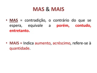 MAS & MAIS
• MAS = contradição, o contrário do que se
espera, equivale a porém, contudo,
entretanto.
• MAIS = Indica aumento, acréscimo, refere-se à
quantidade.
 
