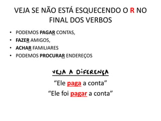VEJA SE NÃO ESTÁ ESQUECENDO O R NO
FINAL DOS VERBOS
• PODEMOS PAGAR CONTAS,
• FAZER AMIGOS,
• ACHAR FAMILIARES
• PODEMOS PROCURAR ENDEREÇOS
VEJA A DIFERENÇA
“Ele paga a conta”
“Ele foi pagar a conta”
 