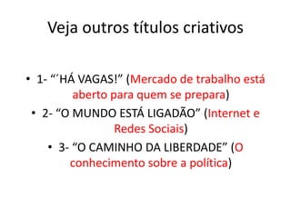 Veja outros títulos criativos
• 1- “´HÁ VAGAS!” (Mercado de trabalho está
aberto para quem se prepara)
• 2- “O MUNDO ESTÁ LIGADÃO” (Internet e
Redes Sociais)
• 3- “O CAMINHO DA LIBERDADE” (O
conhecimento sobre a política)
 