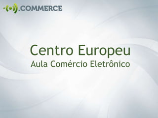 Centro Europeu
Aula Comércio Eletrônico
 