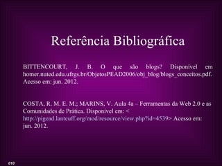 Referência Bibliográfica
      BITTENCOURT, J. B. O que são blogs? Disponível em
      homer.nuted.edu.ufrgs.br/ObjetosPEAD2006/obj_blog/blogs_conceitos.pdf.
      Acesso em: jun. 2012.


      COSTA, R. M. E. M.; MARINS, V. Aula 4a – Ferramentas da Web 2.0 e as
      Comunidades de Prática. Disponível em: <
      http://pigead.lanteuff.org/mod/resource/view.php?id=4539> Acesso em:
      jun. 2012.




010
 