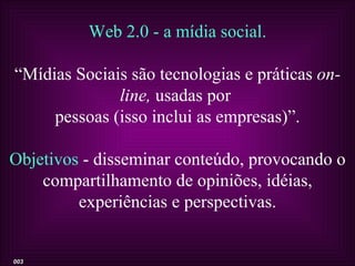 Web 2.0 - a mídia social.

“Mídias Sociais são tecnologias e práticas on-
              line, usadas por
     pessoas (isso inclui as empresas)”.

Objetivos - disseminar conteúdo, provocando o
    compartilhamento de opiniões, idéias,
         experiências e perspectivas.


003
 