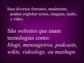 Seus diversos formatos, atualmente,
 podem englobar textos, imagens, áudio,
 e vídeo.

São websites que usam
tecnologias como:
blogs, mensageiros, podcasts,
wikis, videologs, ou mashups
 