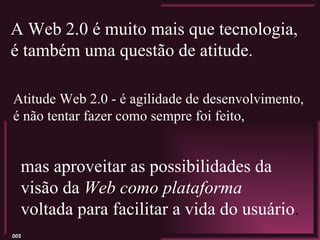 A Web 2.0 é muito mais que tecnologia,
é também uma questão de atitude.

Atitude Web 2.0 - é agilidade de desenvolvimento,
é não tentar fazer como sempre foi feito,


  mas aproveitar as possibilidades da
  visão da Web como plataforma
  voltada para facilitar a vida do usuário.
005
 