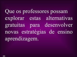 Que os professores possam
  explorar estas alternativas
  gratuitas para desenvolver
  novas estratégias de ensino
  aprendizagem.

009
 