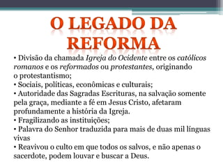 • Divisão da chamada Igreja do Ocidente entre os católicos
romanos e os reformados ou protestantes, originando
o protestantismo;
• Sociais, políticas, econômicas e culturais;
• Autoridade das Sagradas Escrituras, na salvação somente
pela graça, mediante a fé em Jesus Cristo, afetaram
profundamente a história da Igreja.
• Fragilizando as instituições;
• Palavra do Senhor traduzida para mais de duas mil línguas
vivas
• Reavivou o culto em que todos os salvos, e não apenas o
sacerdote, podem louvar e buscar a Deus.
 