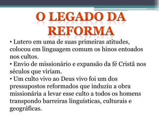 • Lutero em uma de suas primeiras atitudes,
colocou em linguagem comum os hinos entoados
nos cultos.
• Envio de missionário e expansão da fé Cristã nos
séculos que viriam.
• Um culto vivo ao Deus vivo foi um dos
pressupostos reformados que induziu a obra
missionária a levar esse culto a todos os homens
transpondo barreiras linguísticas, culturais e
geográficas.
 