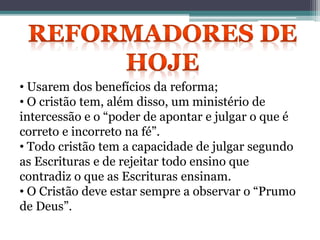 • Usarem dos benefícios da reforma;
• O cristão tem, além disso, um ministério de
intercessão e o “poder de apontar e julgar o que é
correto e incorreto na fé”.
• Todo cristão tem a capacidade de julgar segundo
as Escrituras e de rejeitar todo ensino que
contradiz o que as Escrituras ensinam.
• O Cristão deve estar sempre a observar o “Prumo
de Deus”.
 
