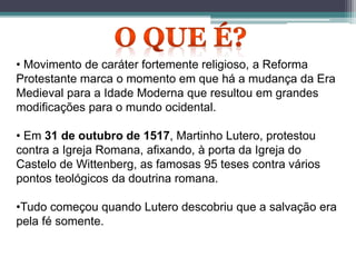 • Movimento de caráter fortemente religioso, a Reforma
Protestante marca o momento em que há a mudança da Era
Medieval para a Idade Moderna que resultou em grandes
modificações para o mundo ocidental.
• Em 31 de outubro de 1517, Martinho Lutero, protestou
contra a Igreja Romana, afixando, à porta da Igreja do
Castelo de Wittenberg, as famosas 95 teses contra vários
pontos teológicos da doutrina romana.
•Tudo começou quando Lutero descobriu que a salvação era
pela fé somente.
 