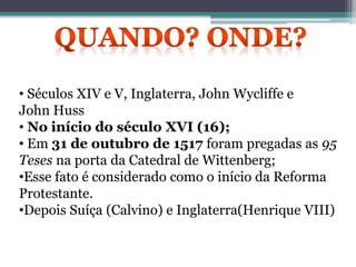 • Séculos XIV e V, Inglaterra, John Wycliffe e
John Huss
• No início do século XVI (16);
• Em 31 de outubro de 1517 foram pregadas as 95
Teses na porta da Catedral de Wittenberg;
•Esse fato é considerado como o início da Reforma
Protestante.
•Depois Suíça (Calvino) e Inglaterra(Henrique VIII)
 