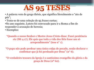 • A palavra vem do grego thésis, que significa literalmente o “ato de
pôr”;
• Trata-se de uma coleção de 95 frases curtas;
•No ano seguinte, Lutero foi convocado para ir a Roma a fim de
responder à acusação de heresia;
• Exemplos:
“Quando o nosso Senhor e Mestre Jesus Cristo disse: Fazei penitência
etc (Mt 4.17), Ele quis que toda a vida dos fiéis fosse um só
arrependimento” (tese n° 1).
“O papa não pode perdoar uma única culpa de pecado, senão declarar e
confirmar que já foi perdoado por Deus” (n° 6).
“O verdadeiro tesouro da Igreja é o santíssimo evangelho da glória e da
graça de Deus (nº 62).
 