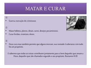 MATAR E CURAR
1)
• Guerra, execução de criminosos
2)
• Matar hábitos, planos, ideais, carne, desejos pecaminosos.
• Curar feridas, cicatrizes, dores.
3)
• Deus cura mas também permite que alguns morram, sua vontade é soberana e em tudo
há um propósito.
E sabemos que todas as coisas contribuem juntamente para o bem daqueles que amama
Deus, daqueles que são chamados segundo o seu propósito. Romanos 8:28
 