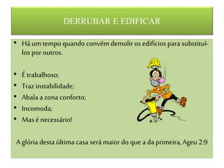 DERRUBAR E EDIFICAR
• Há um tempoquando convém demoliros edifíciospara substituí-
los por outros.
• É trabalhoso;
• Traz instabilidade;
• Abalaa zona conforto;
• Incomoda;
• Mas énecessário!
Aglória destaúltimacasa será maiordo que ada primeira,Ageu2:9
 