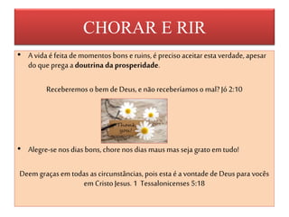 CHORAR E RIR
• A vida éfeita demomentos bons e ruins,é precisoaceitar esta verdade, apesar
do que pregaadoutrina da prosperidade.
Receberemos obem de Deus,e não receberíamoso mal? Jó2:10
• Alegre-senos dias bons, chore nos dias mausmas seja gratoemtudo!
Deem graçasem todas as circunstâncias, pois esta é a vontade de Deuspara vocês
em CristoJesus. 1 Tessalonicenses 5:18
 