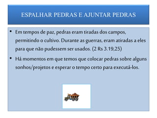 ESPALHAR PEDRAS E AJUNTAR PEDRAS
• Em tempos de paz, pedras eram tiradas dos campos,
permitindo o cultivo. Durante as guerras, eram atiradas a eles
para que não pudessem serusados. (2 Rs 3.19,25)
• Há momentosem que temos que colocar pedras sobre alguns
sonhos/projetos e esperar o tempo certo para executá-los.
 