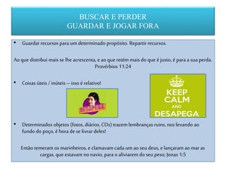 BUSCAR E PERDER
GUARDAR E JOGAR FORA
• Guardar recursos para um determinado propósito. Repartir recursos.
Ao que distribui mais se lhe acrescenta, e ao que retém mais do que é justo, é para a sua perda.
Provérbios 11:24
• Coisas úteis / inúteis – isso é relativo!
• Determinados objetos (fotos, diários, CDs) trazem lembranças ruins, nos levando ao
fundo do poço, é hora de se livrar deles!
Então temeram os marinheiros, e clamavam cada um ao seu deus, e lançaram ao maras
cargas, que estavam no navio, para o aliviarem do seu peso; Jonas 1:5
 