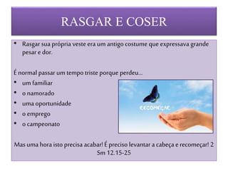 RASGAR E COSER
• Rasgar sua própria veste era um antigo costume que expressava grande
pesar e dor.
É normal passar um tempo triste porque perdeu...
• um familiar
• o namorado
• uma oportunidade
• o emprego
• o campeonato
Mas uma hora isto precisa acabar! É preciso levantar a cabeça e recomeçar! 2
Sm 12.15-25
 