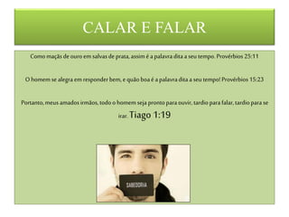 CALAR E FALAR
Comomaçãsdeouroem salvasdeprata,assimé apalavraditaaseu tempo.Provérbios 25:11
O homem sealegra em responderbem,equãoboaé apalavraditaa seu tempo!Provérbios15:23
Portanto,meus amadosirmãos,todoohomem seja prontoparaouvir, tardioparafalar,tardioparase
irar.Tiago 1:19
 