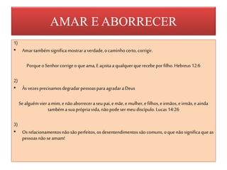 AMAR E ABORRECER
1)
• Amartambémsignifica mostraraverdade,o caminhocerto,corrigir.
PorqueoSenhorcorrigeo queama,Eaçoitaa qualquerque recebe porfilho.Hebreus12:6
2)
• Às vezesprecisamosdegradarpessoasparaagradaraDeus
Sealguémvier amim, enãoaborrecera seu pai,emãe,e mulher,efilhos,e irmãos,eirmãs,e ainda
tambémasua própriavida,nãopodeser meu discípulo.Lucas14:26
3)
• Os relacionamentosnãosãoperfeitos,osdesentendimentossãocomuns, oquenãosignifica queas
pessoasnãoseamam!
 