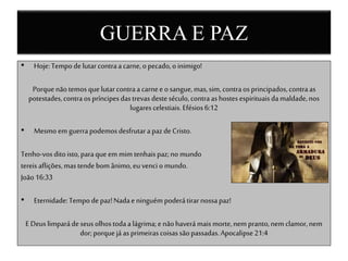 GUERRA E PAZ
• Hoje: Tempode lutarcontraacarne,opecado,o inimigo!
Porquenãotemosque lutarcontraacarnee osangue,mas,sim, contraosprincipados,contraas
potestades,contraos príncipesdastrevas desteséculo, contraashostesespirituaisdamaldade,nos
lugares celestiais.Efésios6:12
• Mesmo em guerrapodemosdesfrutarapazde Cristo.
Tenho-vosditoisto,paraque em mim tenhaispaz;no mundo
tereisaflições,mastendebomânimo,eu venci o mundo.
João16:33
• Eternidade:Tempode paz!Nadaeninguém poderátirarnossapaz!
EDeus limparádeseus olhostodaa lágrima;e nãohaverámais morte,nem pranto,nem clamor,nem
dor;porquejáas primeirascoisassãopassadas.Apocalipse21:4
 
