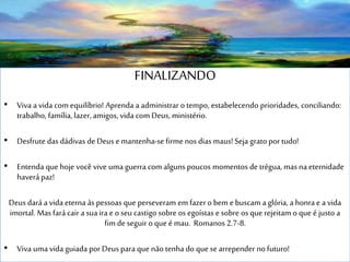 FINALIZANDO
• Viva a vida com equilíbrio! Aprenda a administrar o tempo, estabelecendo prioridades, conciliando:
trabalho, família, lazer, amigos, vida com Deus, ministério.
• Desfrute das dádivas de Deus e mantenha-se firme nos dias maus!Seja grato por tudo!
• Entenda que hoje você vive uma guerra com alguns poucos momentos de trégua, mas na eternidade
haverá paz!
Deus dará a vida eterna às pessoas que perseveram em fazer o bem e buscam a glória, a honra e a vida
imortal. Mas fará cair a sua ira e o seu castigo sobre os egoístas e sobre os que rejeitam o que é justo a
fim de seguir o que é mau. Romanos 2.7-8.
• Viva uma vida guiada por Deus para que não tenha do que se arrepender no futuro!
 