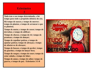 Eclesiastes
3
Tudo tem o seu tempo determinado, e há
tempo para todo o propósito debaixo do céu.
Há tempo de nascer, e tempo de morrer;
tempo de plantar, e tempo de arrancar o que
se plantou;
Tempo de matar, e tempo de curar; tempo de
derrubar, e tempo de edificar;
Tempo de chorar, e tempo de rir; tempo de
prantear, e tempo de dançar;
Tempo de espalhar pedras, e tempo de
ajuntar pedras; tempo de abraçar, e tempo
de afastar-se de abraçar;
Tempo de buscar, e tempo de perder; tempo
de guardar, e tempo de lançar fora;
Tempo de rasgar, e tempo de coser; tempo de
estar calado, e tempo de falar;
Tempo de amar, e tempo de odiar; tempo de
guerra, e tempo de paz. Eclesiastes 3:1-8
 