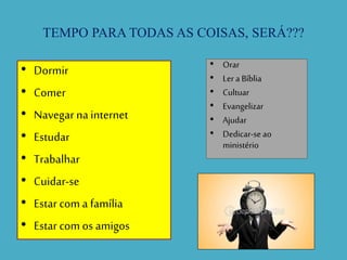 TEMPO PARA TODAS AS COISAS, SERÁ???
• Dormir
• Comer
• Navegar na internet
• Estudar
• Trabalhar
• Cuidar-se
• Estar com a família
• Estar com os amigos
• Orar
• Ler a Bíblia
• Cultuar
• Evangelizar
• Ajudar
• Dedicar-se ao
ministério
 