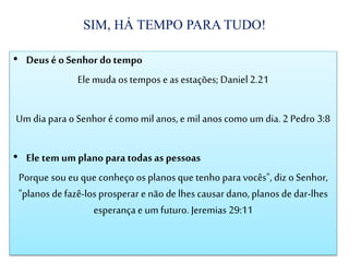 SIM, HÁ TEMPO PARA TUDO!
• Deusé o Senhor do tempo
Elemuda os tempos e as estações; Daniel 2.21
Um dia para o Senhor é como mil anos, e mil anos como um dia. 2 Pedro 3:8
• Ele tem um plano para todas as pessoas
Porque sou eu que conheço os planos que tenho para vocês", diz o Senhor,
"planos de fazê-los prosperar e não de lhes causardano, planos de dar-lhes
esperança e um futuro. Jeremias 29:11
 
