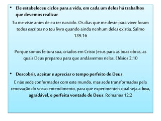 • Ele estabeleceuciclos para a vida,em cada um deles há trabalhos
que devemosrealizar
Tu me viste antesde eu ter nascido. Os dias que me deste para viver foram
todos escritos no teu livro quando ainda nenhum deles existia.Salmo
139.16
Porque somos feitura sua, criados em Cristo Jesus para as boas obras, as
quais Deus preparou para que andássemos nelas. Efésios 2:10
• Descobrir,aceitar e apreciaro tempo perfeitode Deus
E não sede conformados com este mundo, mas sede transformados pela
renovação do vosso entendimento, para que experimenteis qual seja a boa,
agradável,e perfeitavontade de Deus.Romanos 12:2
 