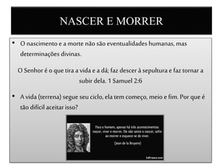NASCER E MORRER
• O nascimento e a morte não são eventualidades humanas, mas
determinações divinas.
O Senhor é o que tira a vida e a dá; faz descer à sepultura e faz tornar a
subir dela. 1 Samuel 2:6
• A vida (terrena) segue seu ciclo, ela tem começo, meio e fim. Por que é
tão difícil aceitarisso?
 