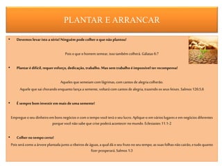 PLANTAR E ARRANCAR
• Devemos levar isto a sério! Ninguém podecolher oquenão plantou!
Pois oque ohomem semear, isso também colherá. Gálatas 6:7
• Plantar édifícil, requer esforço, dedicação,trabalho. Mas sem trabalho éimpossível ter recompensa!
Aqueles que semeiam comlágrimas,com cantos de alegria colherão.
Aquele que sai chorandoenquanto lança a semente, voltarácom cantos de alegria, trazendoos seus feixes. Salmos 126:5,6
• É sempre bominvestir em mais deuma semente!
Empregueoseu dinheiro embons negócios ecom otempo você terá o seu lucro. Aplique-o em várioslugares e em negócios diferentes
porque você nãosabe que crise poderá acontecer no mundo. Eclesiastes 11.1-2
• Colherno tempocerto!
Pois será como a árvoreplantada junto a ribeirosde águas,a qual dáo seu frutono seu tempo; as suas folhas não cairão,etudo quanto
fizer prosperará.Salmos 1:3
 