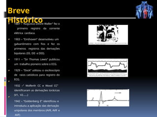 Breve
Histórico
1887 – “Augustus Desire Waller” fez o
primeiro registro da corrente
elétrica cardíaca.
1903 – ”Einthoven” desenvolveu um
galvanômetro com fios e fez os
primeiros registros das derivações
bipolares (DI, DII e DIII).
1911 – ”Sir Thomas Lewis” publicou
um trabalho pioneiro sobre o ECG.
1929 – “Dock” utilizou o osciloscópio
de raios catódicos para registro do
ECG.
1932 –” Wolferth CC e Wood CC”
identificaram as derivações torácicas
(V1, V2......)
1942 – “Goldenberg E” identificou e
introduziu a aplicação das derivação
unipolares dos membros (AVR, AVR e
AVF)
 