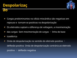 Despolarizaç
ão
Cargas predominantes na célula miocárdica são negativas em
repouso e tornam-se positivas na despolarização
Os eletrodos captam a diferença de voltagem, a movimentação
das cargas Sem movimentação de cargas  linha de base
isoelétrica
Onda de despolarização no sentido do eletrodo positivo 
deflexão positiva Onda de despolarização contrária ao eletrodo
positivo  deflexão negativa
 