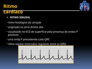 Ritmo
cardíaco
RITMO SINUSAL
- ritmo fisiológico do coração
- originado no átrio direito alto
- visualizado no ECG de superfície pela presença de ondas P
positivas
- uma onda P precedendo cada QRS
- ritmo regular (intervalos regulares entre os QRS)
 