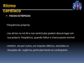 Ritmo
cardíaco
FOCOS ECTÓPICOS
- frequências próprias
- nos átrios no nó AV e nos ventrículos podem descarregar em
sua própria freqüência, quando falhar o marca-passo normal
- emitem, vez por outra, um impulso elétrico, excluídas as
situações de urgência, particularmente as cardiopatias
 