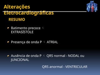 Alterações
Eletrocardiográficas
Batimento precoce 
EXTRASÍSTOLE
Presença de onda P  ATRIAL
Ausência de onda P  QRS normal - NODAL ou
JUNCIONAL
QRS anormal - VENTRICULAR
RESUMO
 
