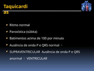 Taquicardi
as
Ritmo normal
Paroxística (súbita)
Batimentos acima de 100 por minuto
Ausência de onda P e QRS normal 
SUPRAVENTRICULAR Ausência de onda P e QRS
anormal  VENTRICULAR
 
