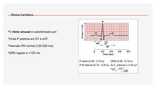 Ritmo Cardíaco
•O ritmo sinusal é caracterizado por:
•Onda P positiva em D1 e aVF.
•Intervalo PR normal (120-200 ms).
•QRS regular e <120 ms.
 