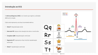 Introdução ao ECG
O eletrocardiograma (ECG) é um exame que registra a atividade
elétrica do coração.
Cada onda representa uma fase da atividade elétrica:
• Onda P: despolarização atrial.
• Intervalo PR: tempo entre ativação dos átrios e ventrículos.
• Complexo QRS: despolarização ventricular.
• Segmento ST: representa a fase inicial da repolarização
ventricular.
• Onda T: repolarização ventricular
 
