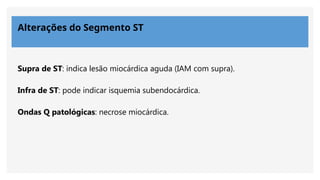 Alterações do Segmento ST
Supra de ST: indica lesão miocárdica aguda (IAM com supra).
Infra de ST: pode indicar isquemia subendocárdica.
Ondas Q patológicas: necrose miocárdica.
 