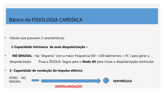 Básico da FISIOLOGIA CARDÍACA
• Células que possuem 2 características:
1-Capacidade intrínseca de auto despolarização –
• NÓ SINUSAL – faz ‘’disparos’’ com a maior frequencia (60 – 100 batimentos = FC ) para gerar a
despolarização. ‘Puxa a ÔOOLA’. Segue para o Nodo AV para iniciar a despolarização ventricular
• 2- Capacidade de condução do impulso elétrico.
VENTRÍCULO
ÁTRIO - NO
SINUSAL
DESPOLARIZAÇÃO
 