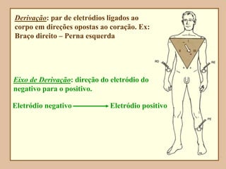 Derivação: par de eletródios ligados ao
corpo em direções opostas ao coração. Ex:
Braço direito – Perna esquerda
Eixo de Derivação: direção do eletródio do
negativo para o positivo.
Eletródio negativo Eletródio positivo
 