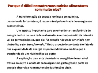 Por que é difícil encontrarmos cadeias alimentares
                   com muito elos?
        A transformação da energia luminosa em química,
denominada fotossíntese, é responsável pela entrada de energia nos
ecossistemas.
        Um aspecto importante para se entender a transferência de
energia dentro de uma cadeia alimentar é a compreensão da primeira
Lei da Termodinâmica, que diz: “A energia não pode ser criada nem
destruída, e sim transformada.” Outro aspecto importante é o fato de
que a quantidade de energia disponível diminui à medida que é
transferida de um nível trófico ao outro.
        A explicação para este decréscimo energético de um nível
trófico ao outro é o fato de cada organismo gasta grande parte da
energia absorvida na manutenção das funções vitais.
 