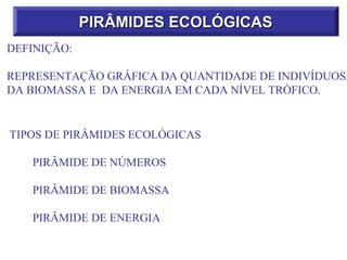 PIRÂMIDES ECOLÓGICAS
DEFINIÇÃO:

REPRESENTAÇÃO GRÁFICA DA QUANTIDADE DE INDIVÍDUOS,
DA BIOMASSA E DA ENERGIA EM CADA NÍVEL TRÓFICO.


TIPOS DE PIRÂMIDES ECOLÓGICAS

   PIRÂMIDE DE NÚMEROS

   PIRÂMIDE DE BIOMASSA

   PIRÂMIDE DE ENERGIA
 