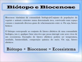 Biocenose (sinônimo de comunidade biológica):Conjunto de populações de
vegetais e animais existentes numa determinada área, convivendo num espaço
comum e mantendo diversos graus de relacionamento entre si. Ou seja, fatores
bióticos
O biótopo corresponde ao conjunto de fatores abióticos de uma comunidade
biológica, isto é, qualquer fator não-vivo que possa interagir com seres vivos de
um ecossistema. Exemplos de fatores abióticos podem ser temperatura,
umidade, luminosidade, composição química do meio. Ou seja, fatores
abióticos
Biótopo + Biocenose = Ecossistema
Biótopo e Biocenose
 