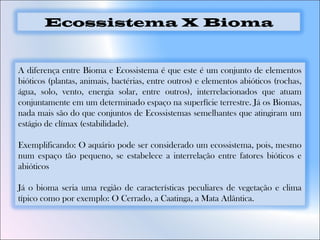 A diferença entre Bioma e Ecossistema é que este é um conjunto de elementos
bióticos (plantas, animais, bactérias, entre outros) e elementos abióticos (rochas,
água, solo, vento, energia solar, entre outros), interrelacionados que atuam
conjuntamente em um determinado espaço na superfície terrestre. Já os Biomas,
nada mais são do que conjuntos de Ecossistemas semelhantes que atingiram um
estágio de clímax (estabilidade).
Exemplificando: O aquário pode ser considerado um ecossistema, pois, mesmo
num espaço tão pequeno, se estabelece a interrelação entre fatores bióticos e
abióticos
Já o bioma seria uma região de características peculiares de vegetação e clima
típico como por exemplo: O Cerrado, a Caatinga, a Mata Atlântica.
Ecossistema X Bioma
 