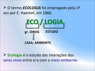  O termo ECOLOGIA foi empregado pela 1ª
vez por E. Haeckel, em 1866.
gr. OIKOS ESTUDO
CASA, AMBIENTE
 Ecologia é o estudo das interações dos
seres vivos entre si e com o meio ambiente.
 